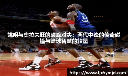 姚明与奥拉朱旺的巅峰对决：两代中锋的传奇碰撞与篮球智慧的较量