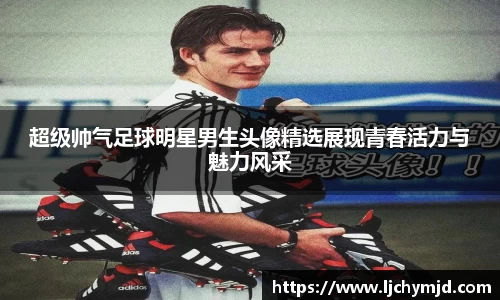 超级帅气足球明星男生头像精选展现青春活力与魅力风采